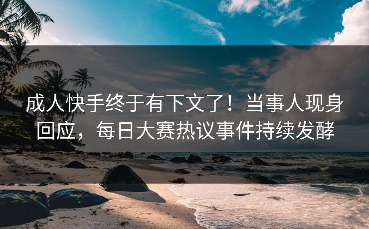 成人快手终于有下文了！当事人现身回应，每日大赛热议事件持续发酵