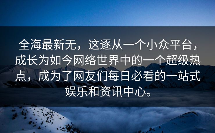 全海最新无，这逐从一个小众平台，成长为如今网络世界中的一个超级热点，成为了网友们每日必看的一站式娱乐和资讯中心。