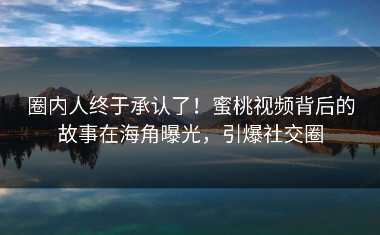 圈内人终于承认了！蜜桃视频背后的故事在海角曝光，引爆社交圈