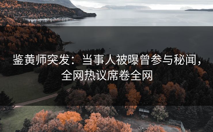 鉴黄师突发：当事人被曝曾参与秘闻，全网热议席卷全网