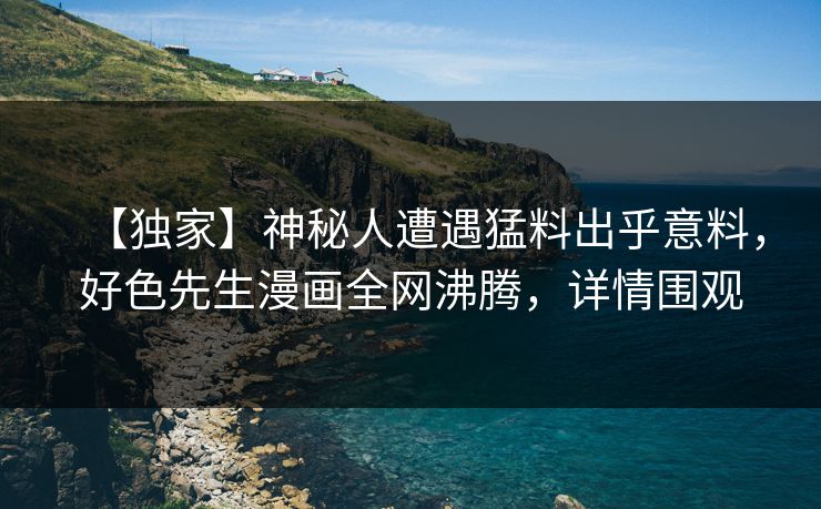 【独家】神秘人遭遇猛料出乎意料，好色先生漫画全网沸腾，详情围观