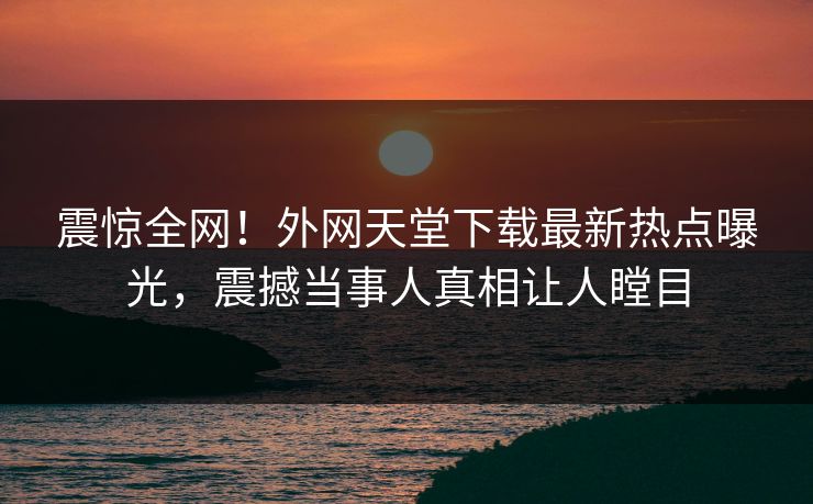 震惊全网！外网天堂下载最新热点曝光，震撼当事人真相让人瞠目