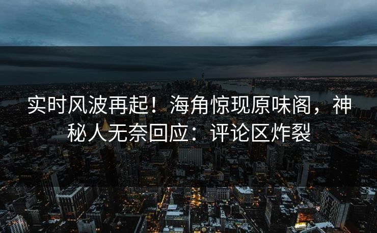 实时风波再起！海角惊现原味阁，神秘人无奈回应：评论区炸裂