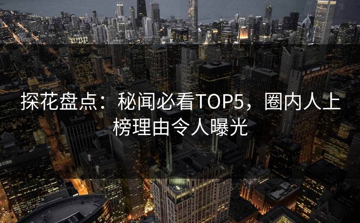 探花盘点：秘闻必看TOP5，圈内人上榜理由令人曝光