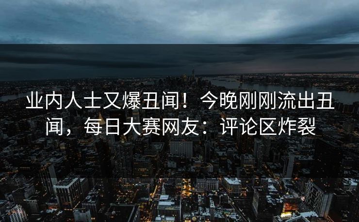 业内人士又爆丑闻！今晚刚刚流出丑闻，每日大赛网友：评论区炸裂