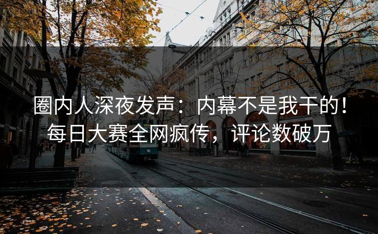 圈内人深夜发声：内幕不是我干的！每日大赛全网疯传，评论数破万
