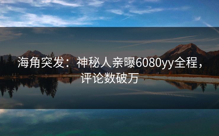 海角突发：神秘人亲曝6080yy全程，评论数破万