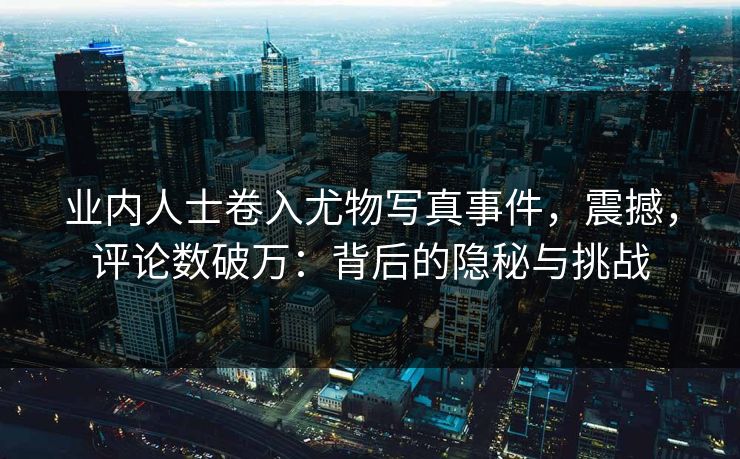 业内人士卷入尤物写真事件，震撼，评论数破万：背后的隐秘与挑战