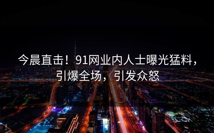 今晨直击！91网业内人士曝光猛料，引爆全场，引发众怒