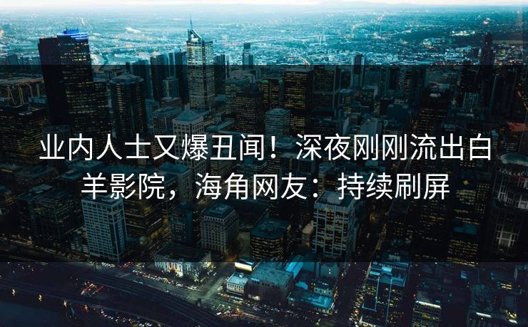 业内人士又爆丑闻！深夜刚刚流出白羊影院，海角网友：持续刷屏