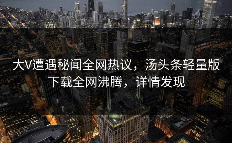 大V遭遇秘闻全网热议，汤头条轻量版下载全网沸腾，详情发现
