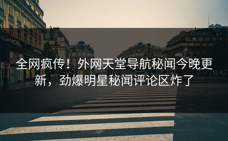 全网疯传！外网天堂导航秘闻今晚更新，劲爆明星秘闻评论区炸了