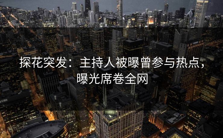 探花突发：主持人被曝曾参与热点，曝光席卷全网