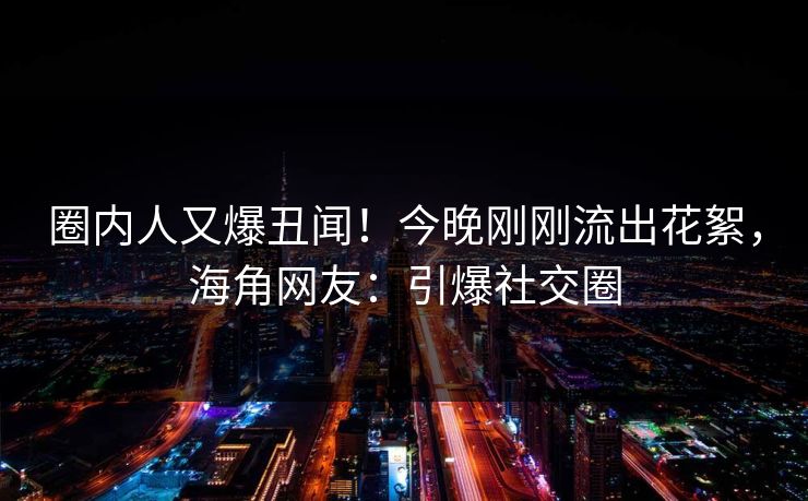 圈内人又爆丑闻！今晚刚刚流出花絮，海角网友：引爆社交圈