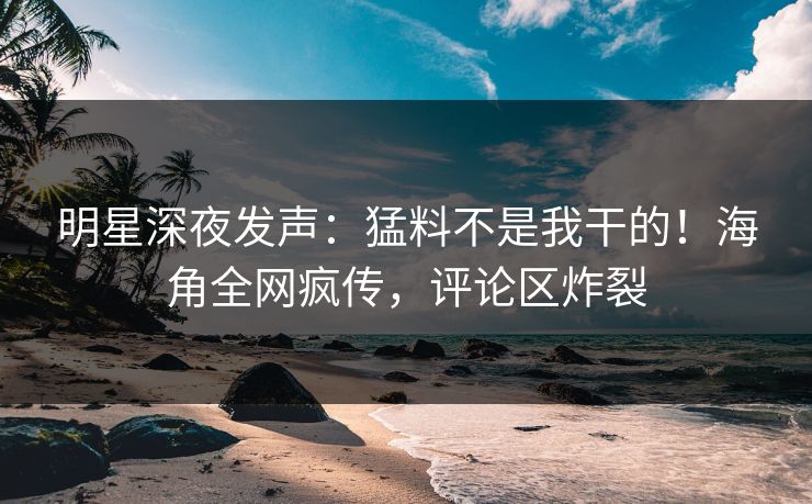 明星深夜发声：猛料不是我干的！海角全网疯传，评论区炸裂