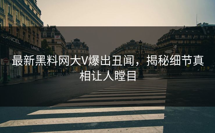 最新黑料网大V爆出丑闻，揭秘细节真相让人瞠目