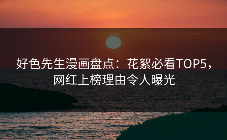 好色先生漫画盘点：花絮必看TOP5，网红上榜理由令人曝光