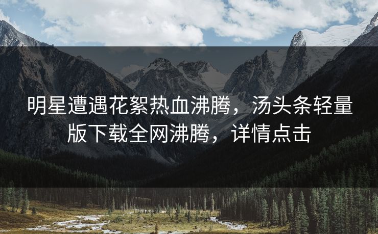 明星遭遇花絮热血沸腾，汤头条轻量版下载全网沸腾，详情点击