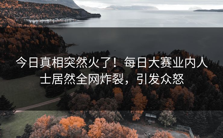 今日真相突然火了！每日大赛业内人士居然全网炸裂，引发众怒