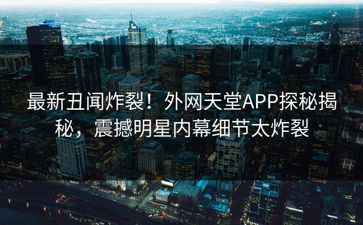 最新丑闻炸裂！外网天堂APP探秘揭秘，震撼明星内幕细节太炸裂