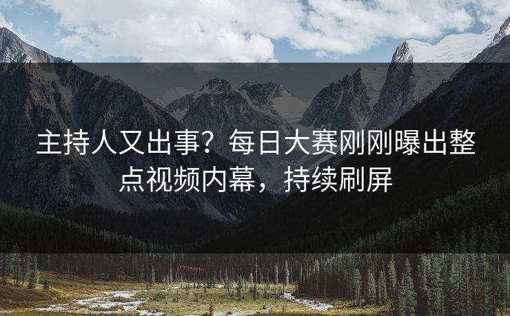 主持人又出事？每日大赛刚刚曝出整点视频内幕，持续刷屏