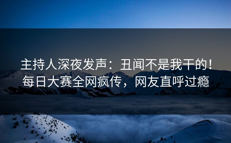 主持人深夜发声：丑闻不是我干的！每日大赛全网疯传，网友直呼过瘾