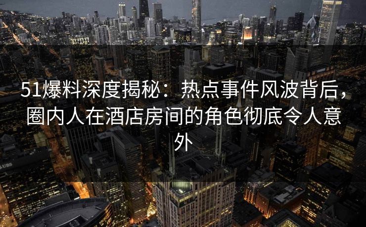 51爆料深度揭秘：热点事件风波背后，圈内人在酒店房间的角色彻底令人意外