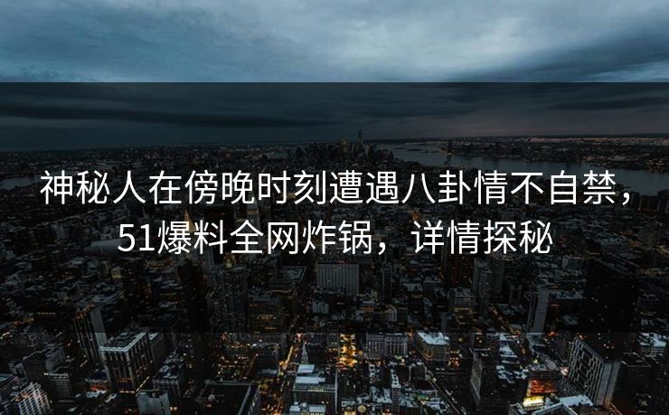 神秘人在傍晚时刻遭遇八卦情不自禁，51爆料全网炸锅，详情探秘