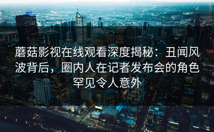 蘑菇影视在线观看深度揭秘：丑闻风波背后，圈内人在记者发布会的角色罕见令人意外