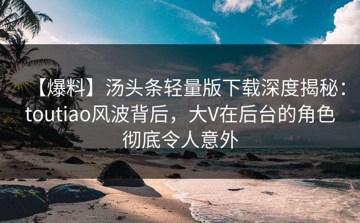 【爆料】汤头条轻量版下载深度揭秘：toutiao风波背后，大V在后台的角色彻底令人意外