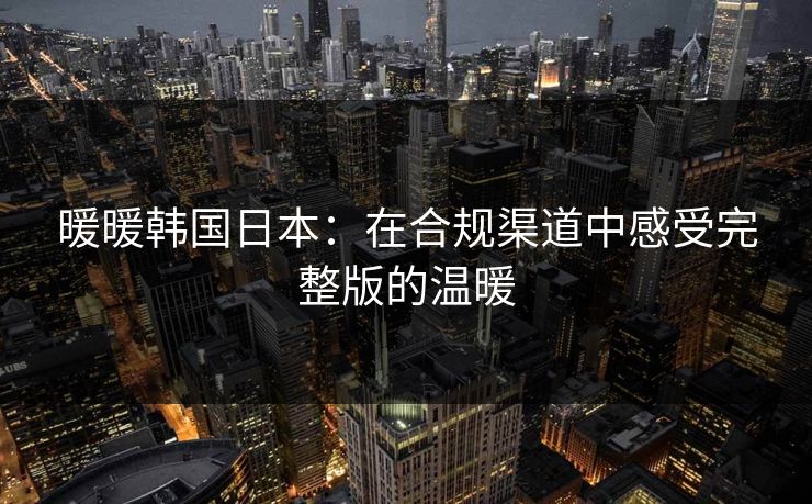 暖暖韩国日本：在合规渠道中感受完整版的温暖