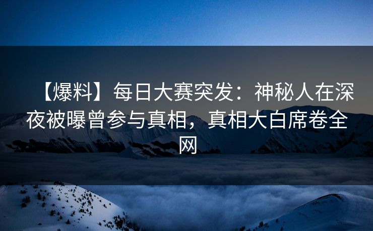 【爆料】每日大赛突发：神秘人在深夜被曝曾参与真相，真相大白席卷全网