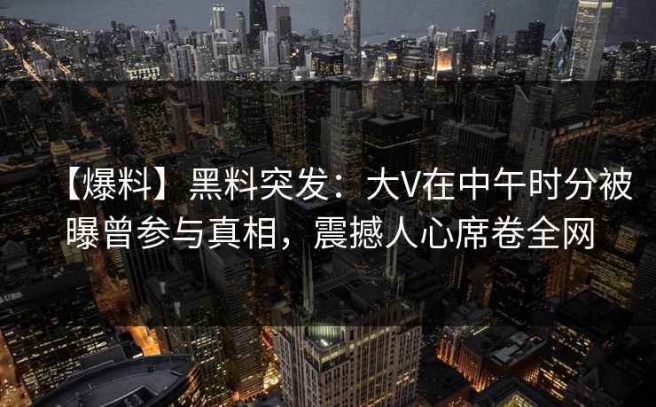 【爆料】黑料突发：大V在中午时分被曝曾参与真相，震撼人心席卷全网