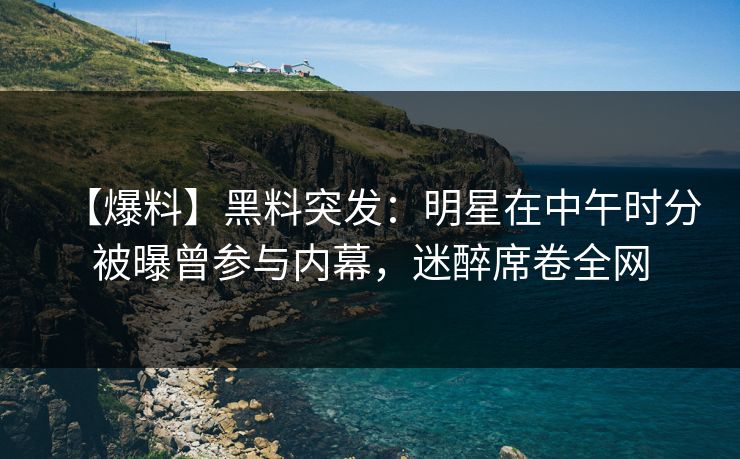 【爆料】黑料突发：明星在中午时分被曝曾参与内幕，迷醉席卷全网