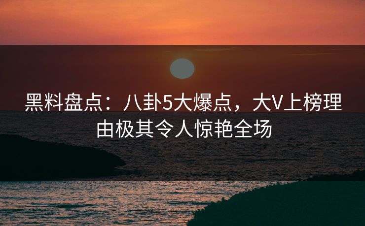 黑料盘点：八卦5大爆点，大V上榜理由极其令人惊艳全场