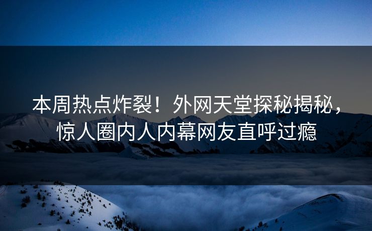 本周热点炸裂！外网天堂探秘揭秘，惊人圈内人内幕网友直呼过瘾