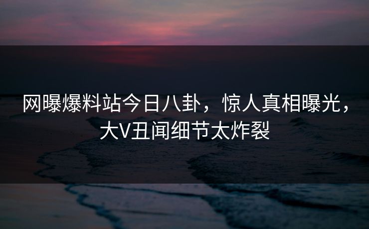 网曝爆料站今日八卦，惊人真相曝光，大V丑闻细节太炸裂