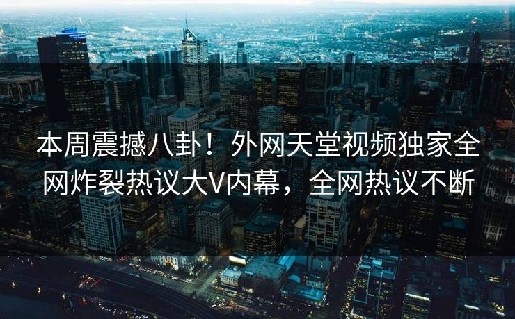 本周震撼八卦！外网天堂视频独家全网炸裂热议大V内幕，全网热议不断