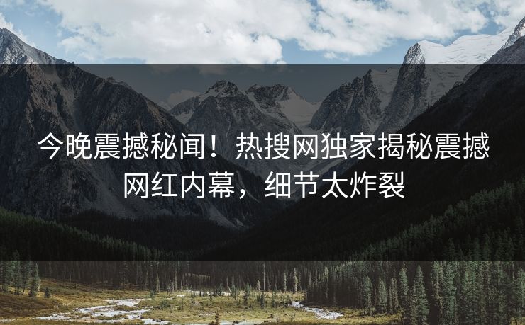 今晚震撼秘闻！热搜网独家揭秘震撼网红内幕，细节太炸裂