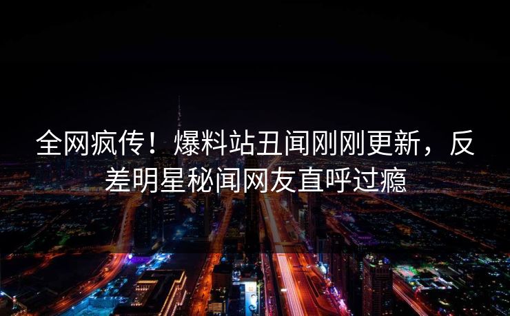 全网疯传！爆料站丑闻刚刚更新，反差明星秘闻网友直呼过瘾