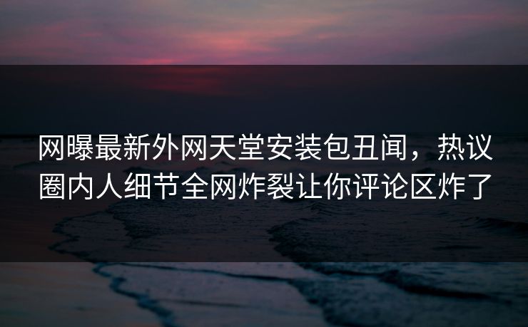 网曝最新外网天堂安装包丑闻，热议圈内人细节全网炸裂让你评论区炸了
