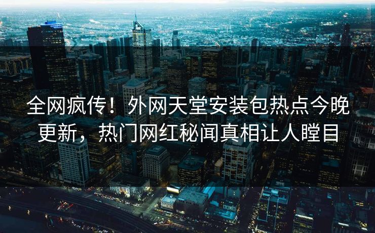 全网疯传！外网天堂安装包热点今晚更新，热门网红秘闻真相让人瞠目