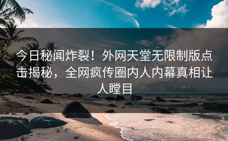 今日秘闻炸裂！外网天堂无限制版点击揭秘，全网疯传圈内人内幕真相让人瞠目