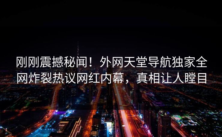 刚刚震撼秘闻！外网天堂导航独家全网炸裂热议网红内幕，真相让人瞠目