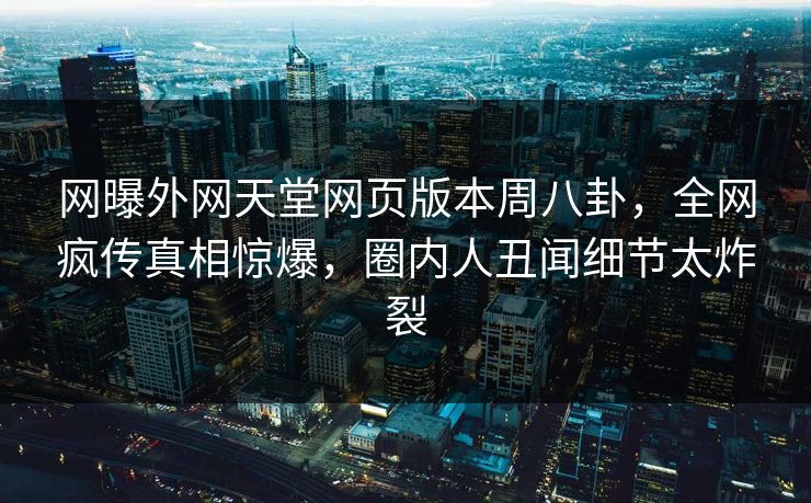 网曝外网天堂网页版本周八卦，全网疯传真相惊爆，圈内人丑闻细节太炸裂