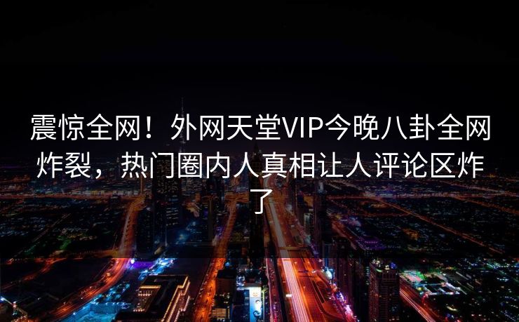震惊全网！外网天堂VIP今晚八卦全网炸裂，热门圈内人真相让人评论区炸了