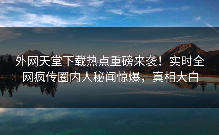 外网天堂下载热点重磅来袭！实时全网疯传圈内人秘闻惊爆，真相大白