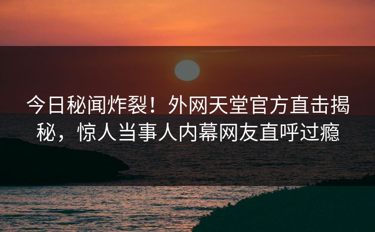 今日秘闻炸裂！外网天堂官方直击揭秘，惊人当事人内幕网友直呼过瘾