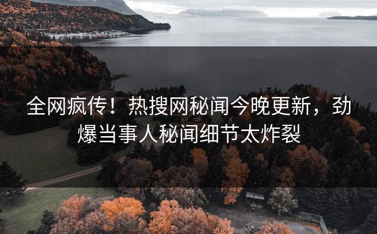 全网疯传！热搜网秘闻今晚更新，劲爆当事人秘闻细节太炸裂