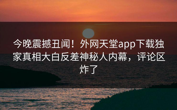 今晚震撼丑闻！外网天堂app下载独家真相大白反差神秘人内幕，评论区炸了